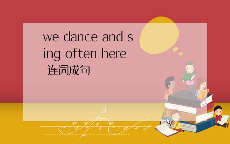 we dance and sing often here 连词成句