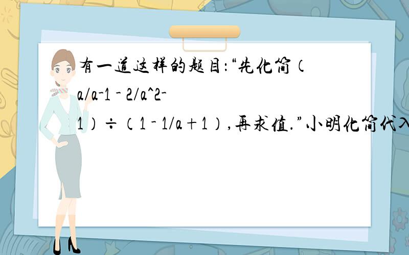 有一道这样的题目：“先化简（a/a-1 - 2/a^2-1）÷（1 - 1/a+1）,再求值.”小明化简代入某个数后求得有一道这样的题目：“先化简（a/a-1 - 2/a^2-1）÷（1 - 1/a+1）,再求值.”小明化简代入某个数后