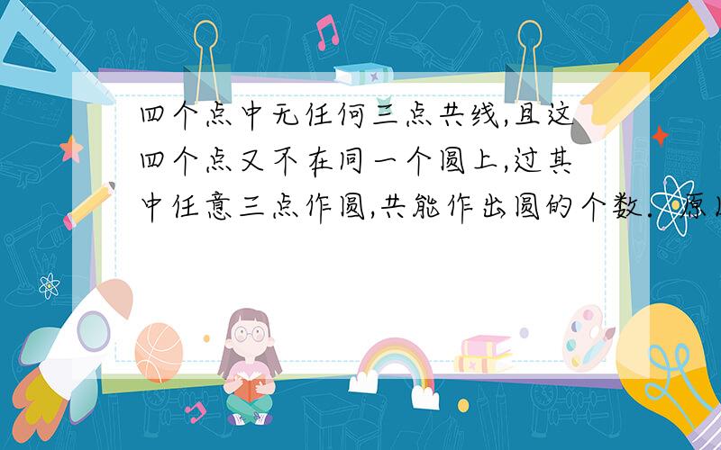 四个点中无任何三点共线,且这四个点又不在同一个圆上,过其中任意三点作圆,共能作出圆的个数．原因?希望能尽快解答  谢谢过程能详细一些吗   谢谢