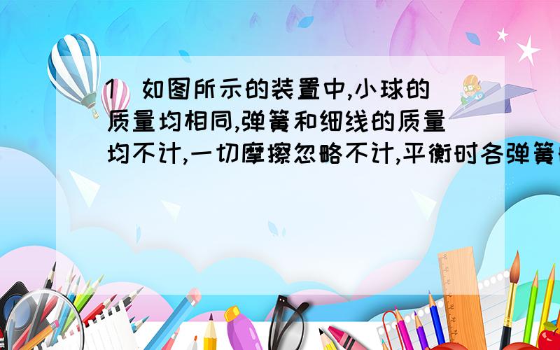 1．如图所示的装置中,小球的质量均相同,弹簧和细线的质量均不计,一切摩擦忽略不计,平衡时各弹簧的弹力分别为F1、F2、F3,其大小关系是（ ） A．F1=F2=F3 B．F1=F2F2 D．F3>F1>F2 这道题第三个图怎