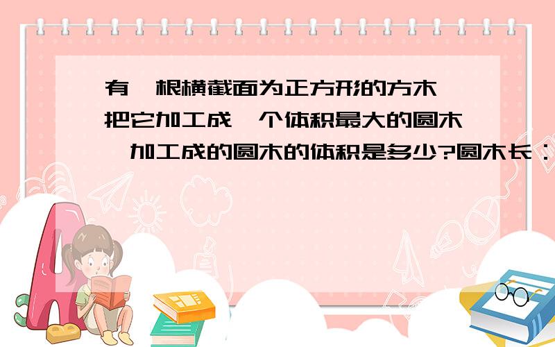 有一根横截面为正方形的方木,把它加工成一个体积最大的圆木,加工成的圆木的体积是多少?圆木长：5米,宽：2分米