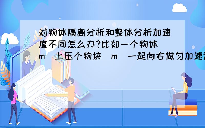 对物体隔离分析和整体分析加速度不同怎么办?比如一个物体(m)上压个物块(m)一起向右做匀加速运动(a),如果单独把小物体隔离受力分析算出的合力就和整体法算出的少了一个ma