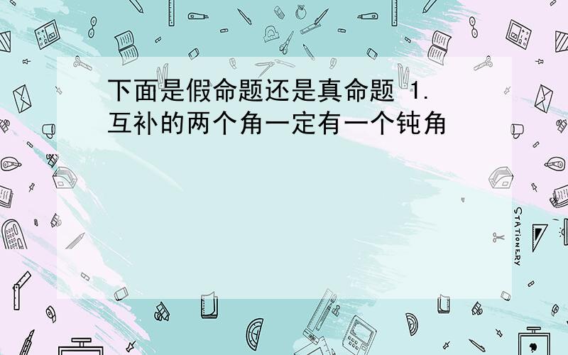 下面是假命题还是真命题 1.互补的两个角一定有一个钝角