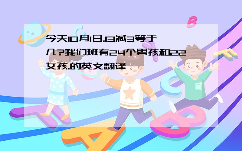 今天10月1日.13减3等于几?我们班有24个男孩和22女孩.的英文翻译