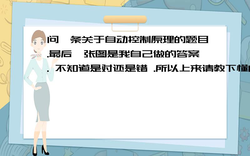 问一条关于自动控制原理的题目.最后一张图是我自己做的答案. 不知道是对还是错 .所以上来请教下懂的人.