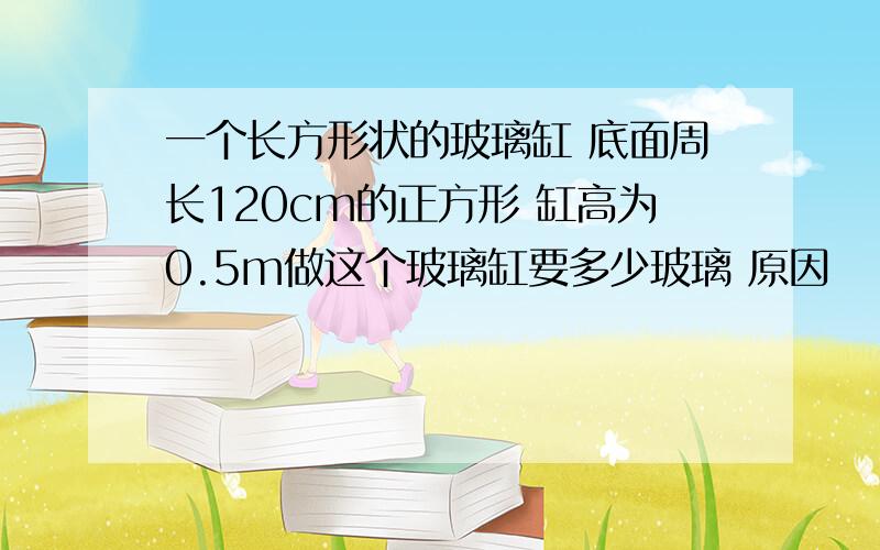 一个长方形状的玻璃缸 底面周长120cm的正方形 缸高为0.5m做这个玻璃缸要多少玻璃 原因