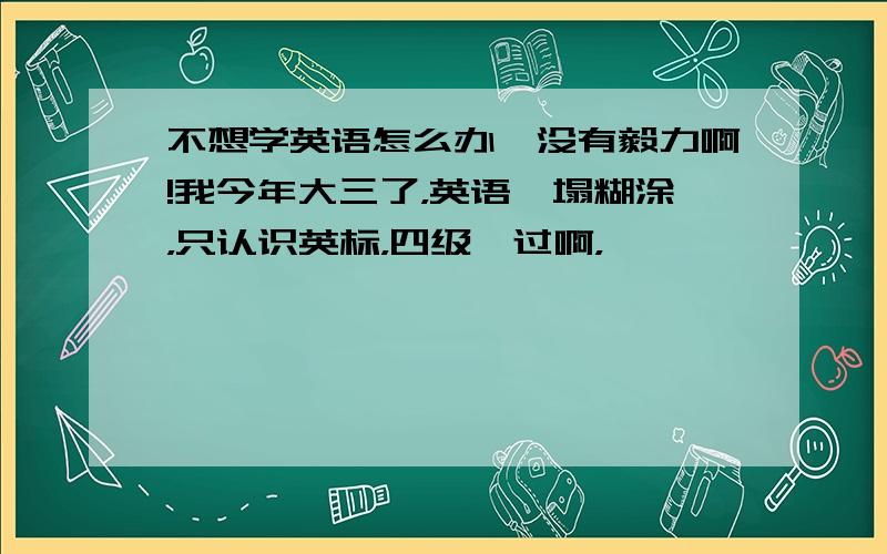 不想学英语怎么办,没有毅力啊!我今年大三了，英语一塌糊涂，只认识英标，四级咋过啊，