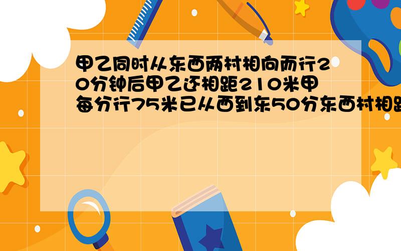 甲乙同时从东西两村相向而行20分钟后甲乙还相距210米甲每分行75米已从西到东50分东西村相距几米