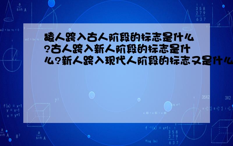 猿人跨入古人阶段的标志是什么?古人跨入新人阶段的标志是什么?新人跨入现代人阶段的标志又是什么?