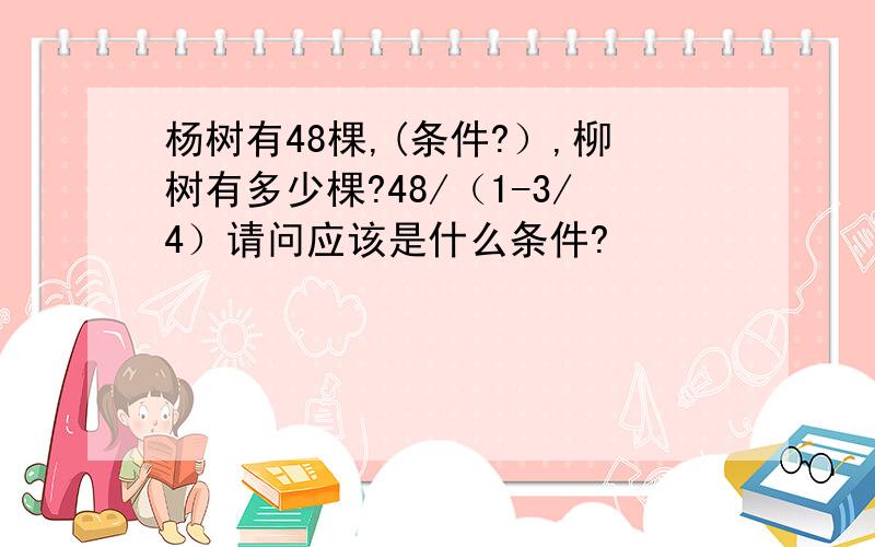 杨树有48棵,(条件?）,柳树有多少棵?48/（1-3/4）请问应该是什么条件?