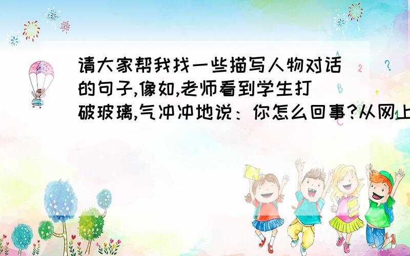 请大家帮我找一些描写人物对话的句子,像如,老师看到学生打破玻璃,气冲冲地说：你怎么回事?从网上或别的地方找即可,不用自己写,最好是1段1段的,多一点