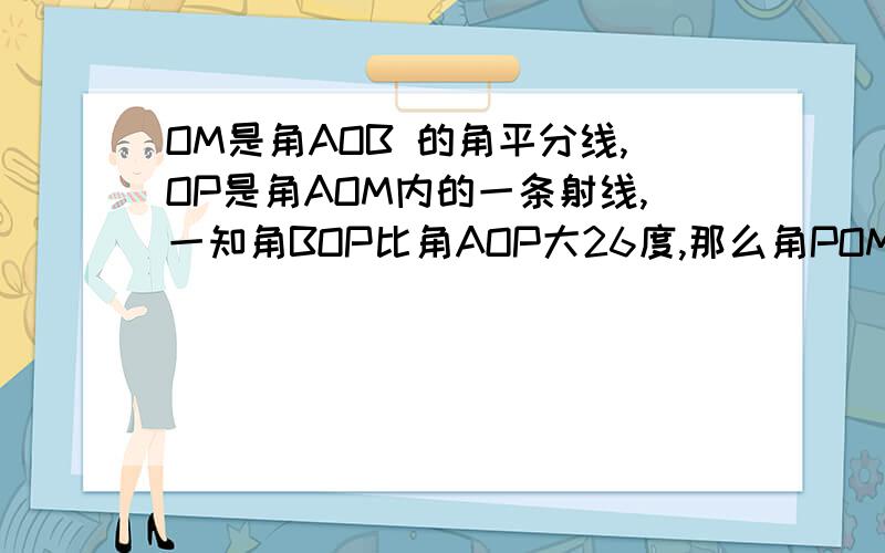 OM是角AOB 的角平分线,OP是角AOM内的一条射线,一知角BOP比角AOP大26度,那么角POM=多少,