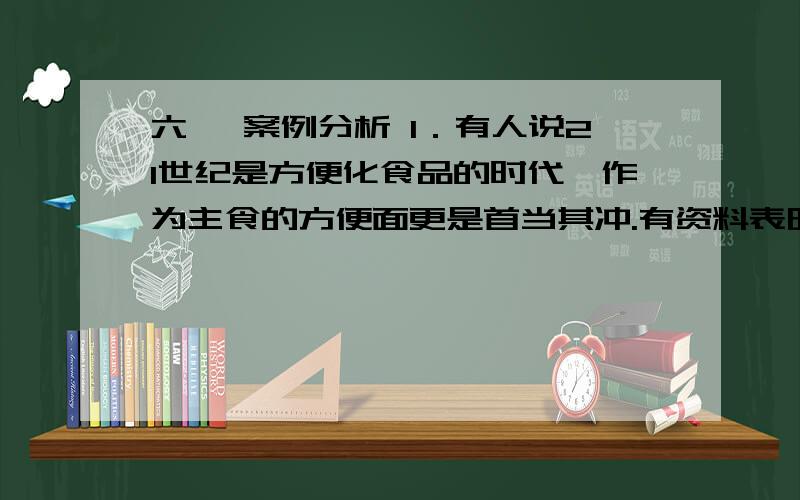 六、 案例分析 1．有人说21世纪是方便化食品的时代,作为主食的方便面更是首当其冲.有资料表明,中国已成为世界上最大的方便面生产和销售国,2000年方便面销量达140亿包,平均每人消费11包.