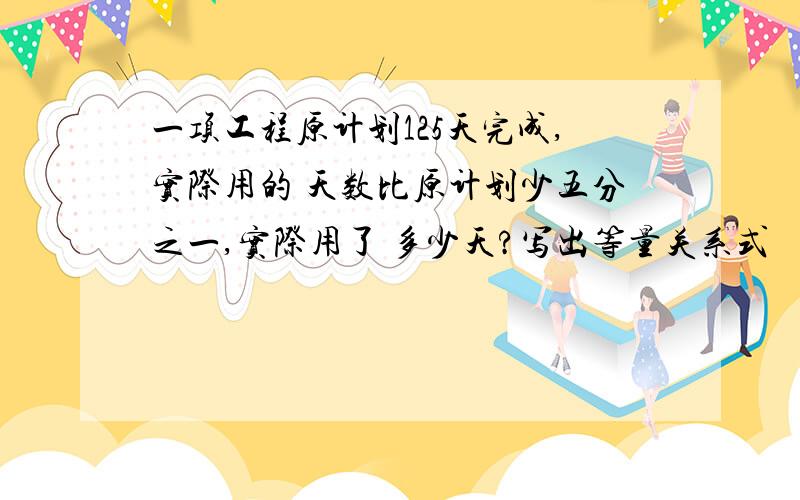 一项工程原计划125天完成,实际用的 天数比原计划少五分之一,实际用了 多少天?写出等量关系式