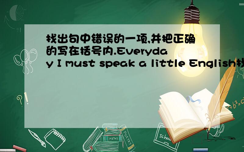 找出句中错误的一项,并把正确的写在括号内.Everyday I must speak a little English找出句中错误的一项,并把正确的写在括号内.Everyday I must speak a little EnglishEveryday划线,must划线,speak划线,a little 划线.