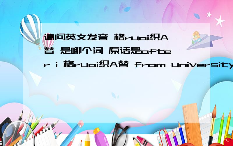 请问英文发音 格ruai织A替 是哪个词 原话是after i 格ruai织A替 from university.