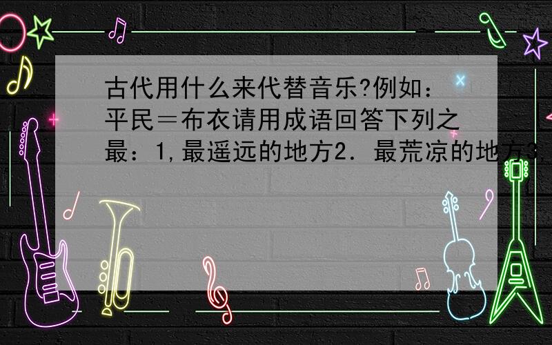 古代用什么来代替音乐?例如：平民＝布衣请用成语回答下列之最：1,最遥远的地方2．最荒凉的地方3,最悬殊的区别4,最反常的气候5．最昂贵的稿费