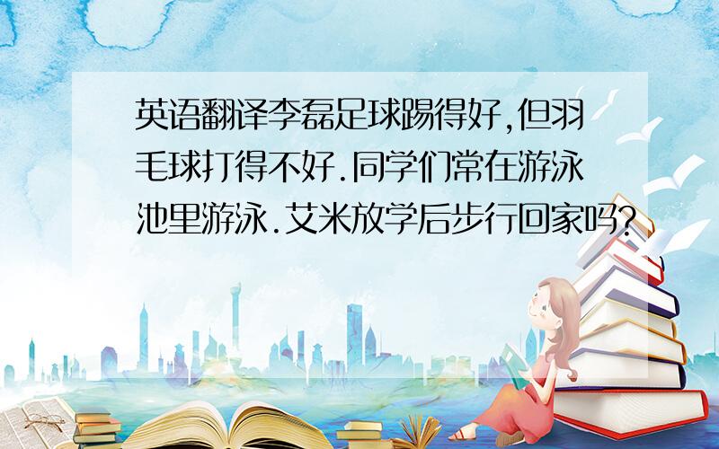 英语翻译李磊足球踢得好,但羽毛球打得不好.同学们常在游泳池里游泳.艾米放学后步行回家吗?