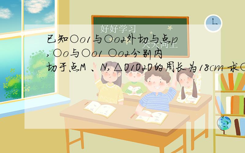 已知○o1与○o2外切与点p,○o与○o1 ○o2分别内切于点M 、N,△O1O2O的周长为18cm 求○o得周长 .