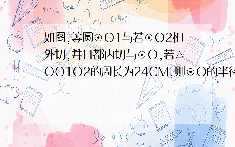 如图,等圆⊙O1与若⊙O2相外切,并且都内切与⊙O,若△OO1O2的周长为24CM,则⊙O的半径为多少厘米