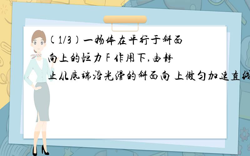 (1/3)一物体在平行于斜面向上的恒力 F 作用下,由静止从底端沿光滑的斜面向 上做匀加速直线运动,经时...(1/3)一物体在平行于斜面向上的恒力 F 作用下,由静止从底端沿光滑的斜面向 上做匀加