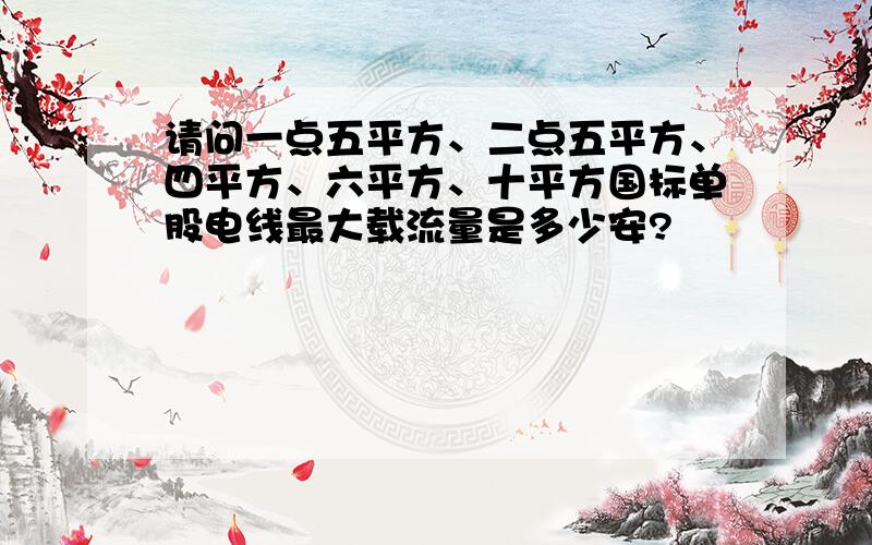 请问一点五平方、二点五平方、四平方、六平方、十平方国标单股电线最大载流量是多少安?