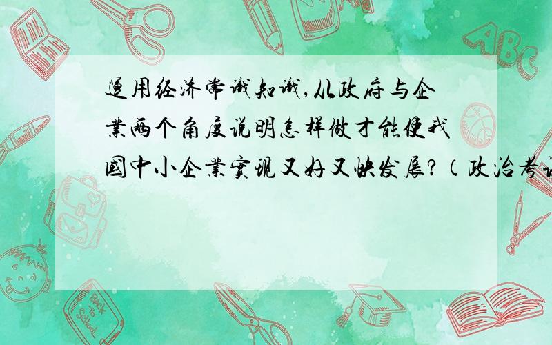 运用经济常识知识,从政府与企业两个角度说明怎样做才能使我国中小企业实现又好又快发展?（政治考试要...运用经济常识知识,从政府与企业两个角度说明怎样做才能使我国中小企业实现又