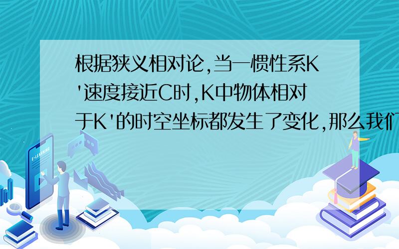 根据狭义相对论,当一惯性系K'速度接近C时,K中物体相对于K'的时空坐标都发生了变化,那么我们能不能认为K'�