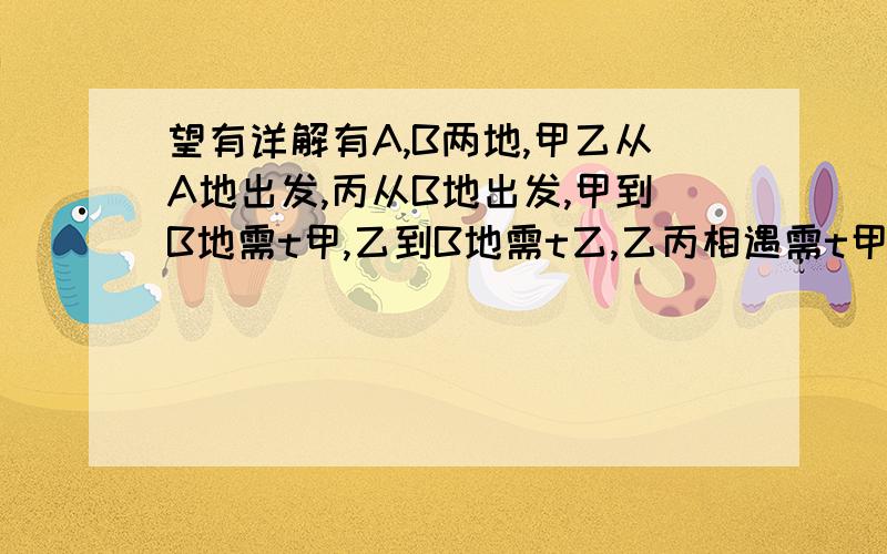 望有详解有A,B两地,甲乙从A地出发,丙从B地出发,甲到B地需t甲,乙到B地需t乙,乙丙相遇需t甲/p,甲丙相遇需t乙/q,求丙到地所需时间对不起，是丙到A地所需时间