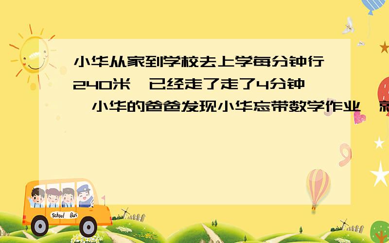 小华从家到学校去上学每分钟行240米,已经走了走了4分钟,小华的爸爸发现小华忘带数学作业,就马上骑自行车追,6分钟赶上把作业给小华,小华的爸爸用怎样的速度赶上小华?