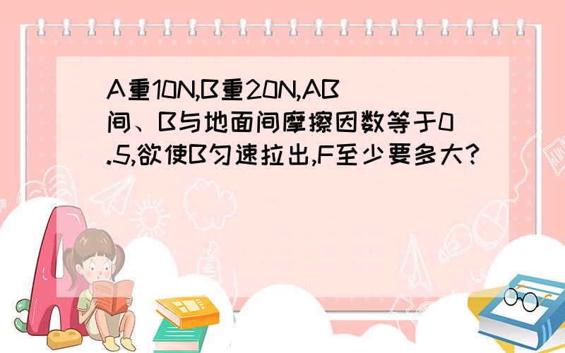 A重10N,B重20N,AB间、B与地面间摩擦因数等于0.5,欲使B匀速拉出,F至少要多大?