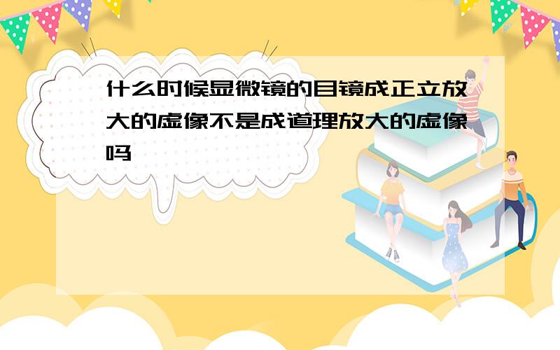 什么时候显微镜的目镜成正立放大的虚像不是成道理放大的虚像吗