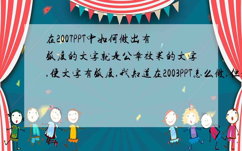 在2007PPT中如何做出有弧度的文字就是公章效果的文字,使文字有弧度,我知道在2003PPT怎么做,但是07的不知道如何处理,请指点迷津,