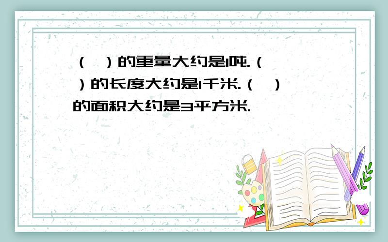 （ ）的重量大约是1吨.（ ）的长度大约是1千米.（ ）的面积大约是3平方米.