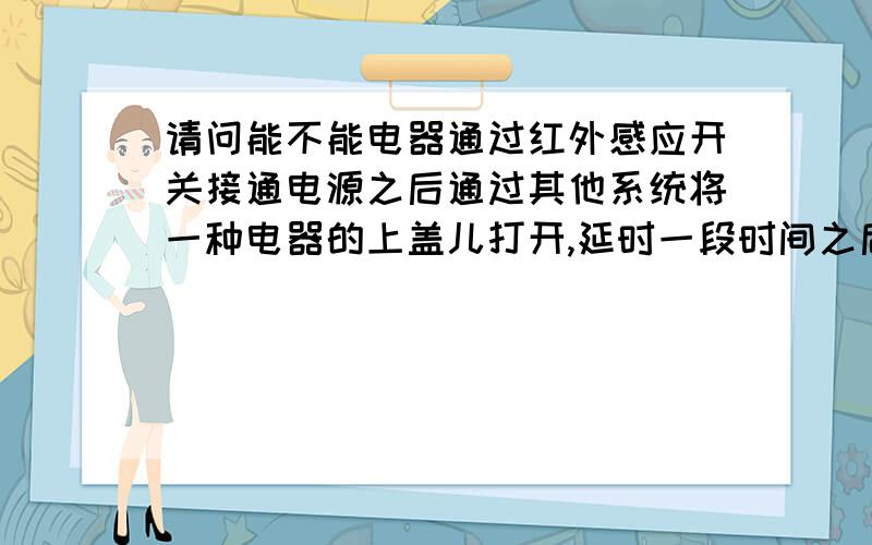 请问能不能电器通过红外感应开关接通电源之后通过其他系统将一种电器的上盖儿打开,延时一段时间之后再关闭,然后电器进行下一个工作程序呢?用电磁阀或是电磁开关等能解决这个问题吗