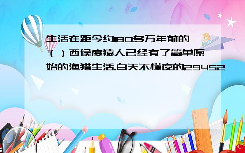 生活在距今约180多万年前的（）西侯度猿人已经有了简单原始的渔猎生活.白天不懂夜的29452