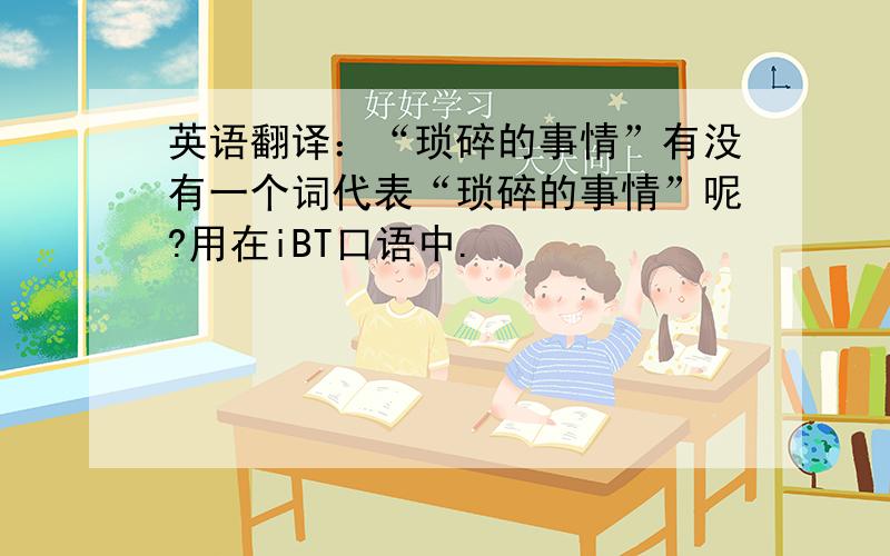 英语翻译：“琐碎的事情”有没有一个词代表“琐碎的事情”呢?用在iBT口语中.