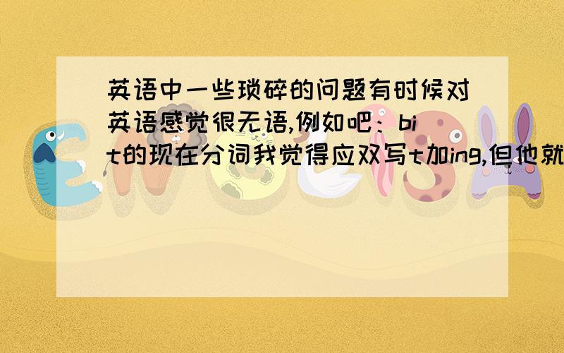 英语中一些琐碎的问题有时候对英语感觉很无语,例如吧：bit的现在分词我觉得应双写t加ing,但他就非要是biting.做题中遇到要填一个词“noise levels”但我觉得level不需要加s啊?再例如，no后跟单