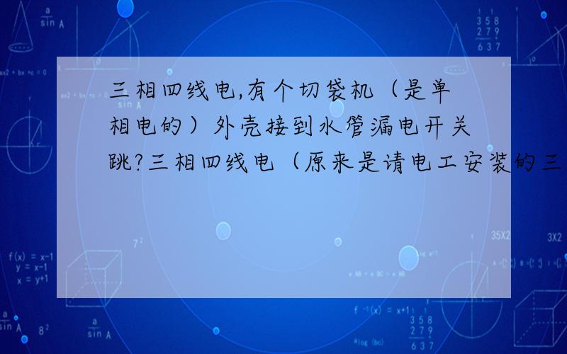 三相四线电,有个切袋机（是单相电的）外壳接到水管漏电开关跳?三相四线电（原来是请电工安装的三相电,但他没有给我拉接地线）,切袋机（是单相电的）金属外壳接到水管漏电开关跳?我