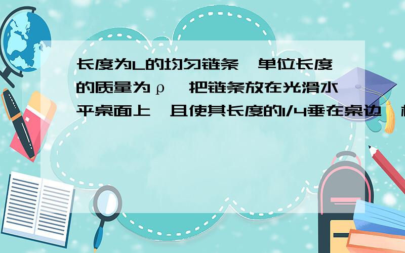 长度为L的均匀链条,单位长度的质量为ρ,把链条放在光滑水平桌面上,且使其长度的1/4垂在桌边,松手后链条从静止开始沿桌面下滑,球从开始下滑到链条刚刚离开桌边的过程中重力所做的功.