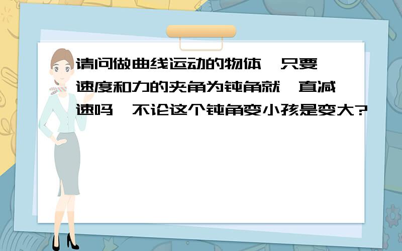 请问做曲线运动的物体  只要速度和力的夹角为钝角就一直减速吗  不论这个钝角变小孩是变大?