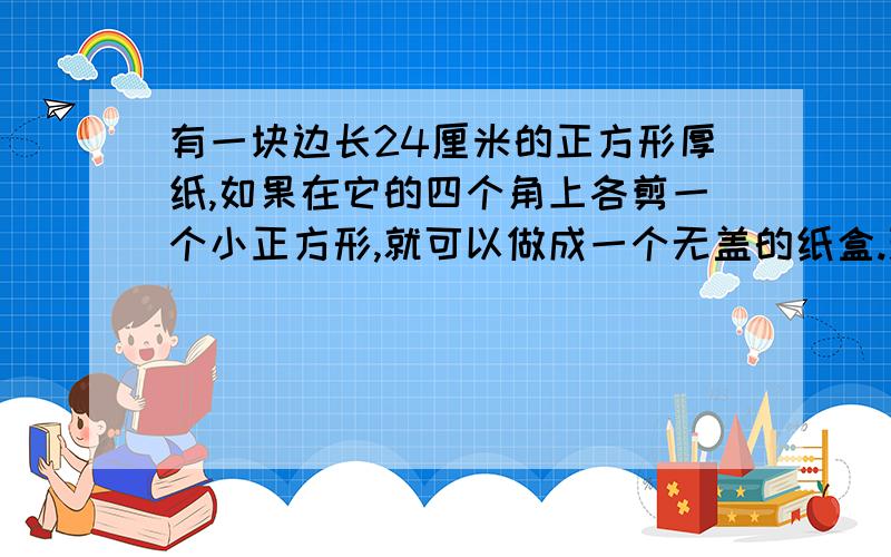 有一块边长24厘米的正方形厚纸,如果在它的四个角上各剪一个小正方形,就可以做成一个无盖的纸盒.现在要做成的纸盒容积最大,剪去的小正方形的边长是多少厘米?