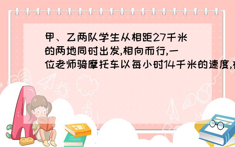 甲、乙两队学生从相距27千米的两地同时出发,相向而行,一位老师骑摩托车以每小时14千米的速度,在两队人之间不停地往返联络.甲队每小时行5千米,乙队每小时4千米,两队相遇时,骑摩托车的老