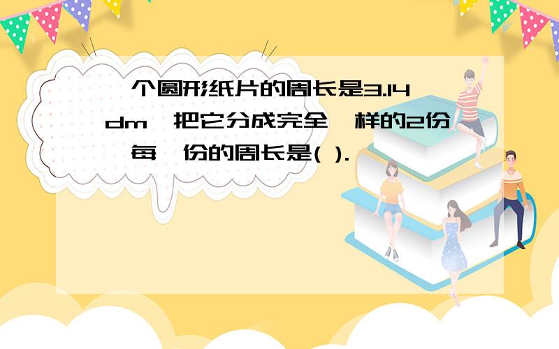 一个圆形纸片的周长是3.14dm,把它分成完全一样的2份,每一份的周长是( ).