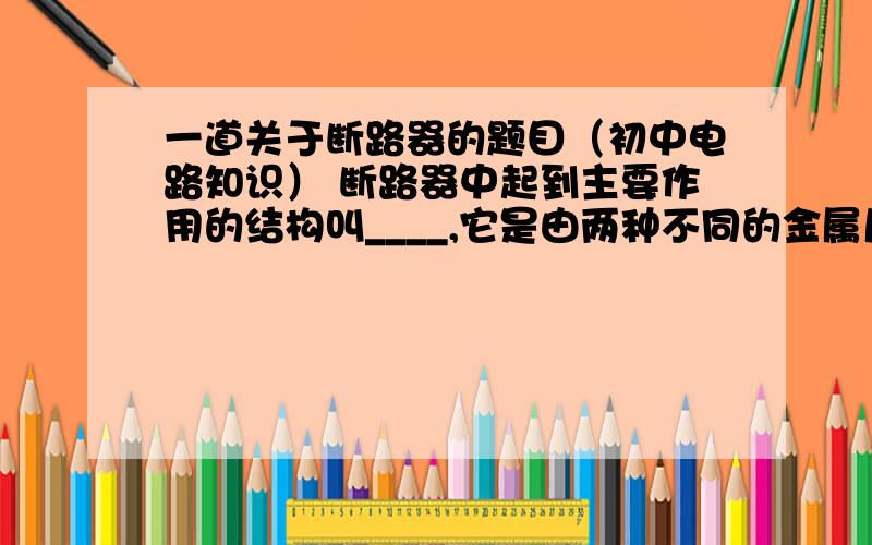 一道关于断路器的题目（初中电路知识） 断路器中起到主要作用的结构叫____,它是由两种不同的金属片合在一起做成的.当双金属片受热时,两种金属都会因受热而而膨胀,但因薇两种金属的____