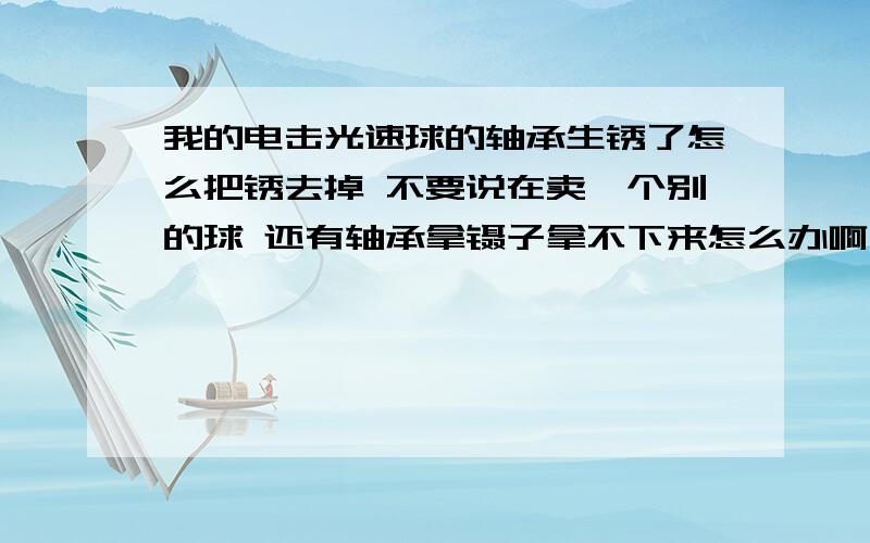 我的电击光速球的轴承生锈了怎么把锈去掉 不要说在卖一个别的球 还有轴承拿镊子拿不下来怎么办啊 求求你们