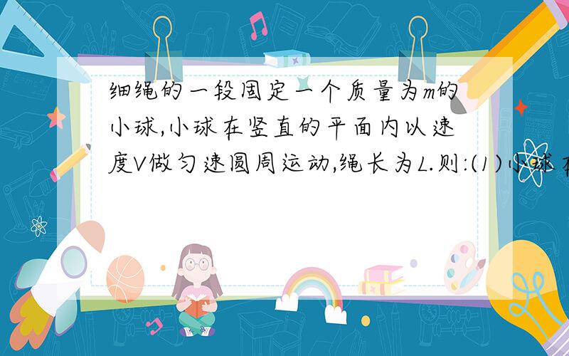 细绳的一段固定一个质量为m的小球,小球在竖直的平面内以速度V做匀速圆周运动,绳长为L.则:(1)小球在圆...细绳的一段固定一个质量为m的小球,小球在竖直的平面内以速度V做匀速圆周运动,绳