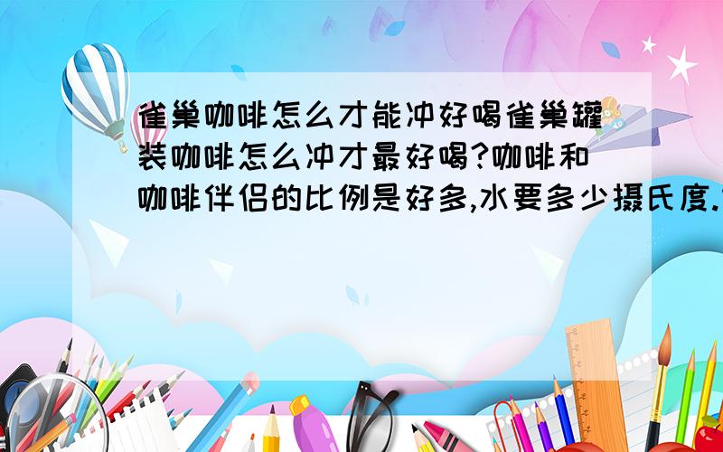 雀巢咖啡怎么才能冲好喝雀巢罐装咖啡怎么冲才最好喝?咖啡和咖啡伴侣的比例是好多,水要多少摄氏度.本人比较喜欢牛奶那种香滑略带甜的口味,麻烦各位大虾们教教偶怎么才能冲出这种味道