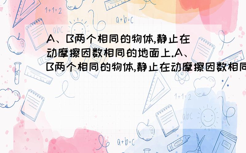 A、B两个相同的物体,静止在动摩擦因数相同的地面上.A、B两个相同的物体,静止在动摩擦因数相同的地面上,现对两物体施加等大的恒力F,拉力的方向如图所示,两个物体在恒力的作用下发生了