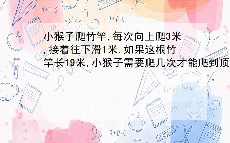 小猴子爬竹竿,每次向上爬3米,接着往下滑1米.如果这根竹竿长19米,小猴子需要爬几次才能爬到顶?为什么不是10次呢?爬9次才18米,还得爬1次,不是10次吗?